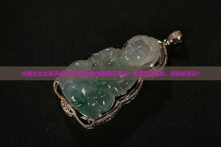 内蒙古佘太翠手牌在社交场合携带真的可行吗？如何避免尴尬，掌握新潮流？