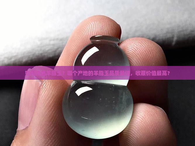 如何挑选羊脂玉？哪个产地的羊脂玉品质最佳，收藏价值最高？