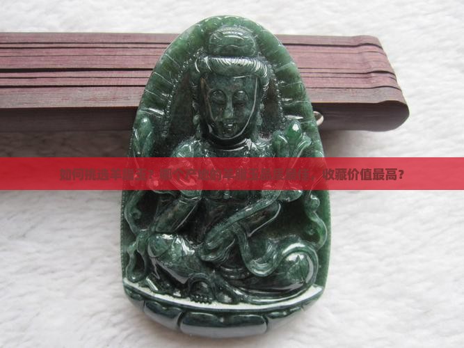 如何挑选羊脂玉？哪个产地的羊脂玉品质最佳，收藏价值最高？