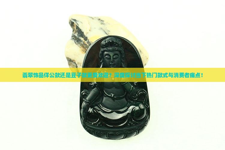 翡翠饰品佯公款还是豆子款更受欢迎？深度探讨当下热门款式与消费者痛点！