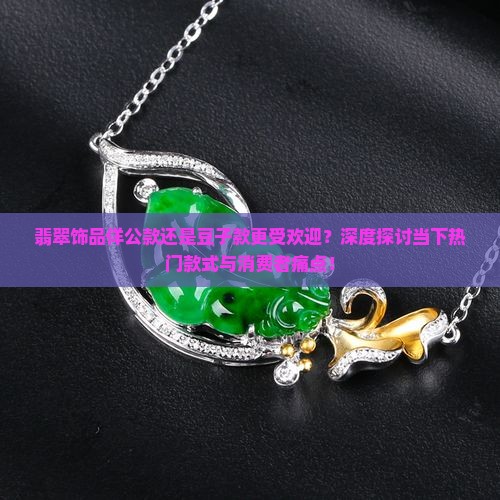 翡翠饰品佯公款还是豆子款更受欢迎？深度探讨当下热门款式与消费者痛点！