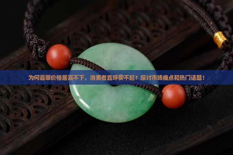 为何翡翠价格居高不下，消费者直呼买不起？探讨市场痛点和热门话题！