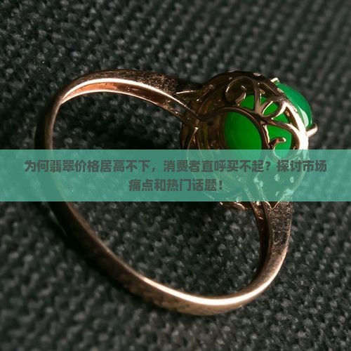 为何翡翠价格居高不下，消费者直呼买不起？探讨市场痛点和热门话题！