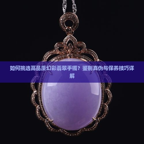 如何挑选高品质幻彩翡翠手镯？鉴别真伪与保养技巧详解