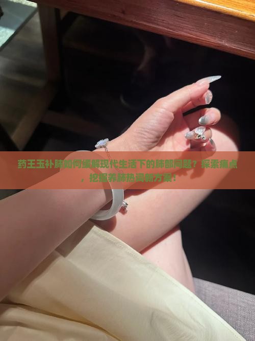 药王玉补肺如何缓解现代生活下的肺部问题？探索痛点，挖掘养肺热词新方案！