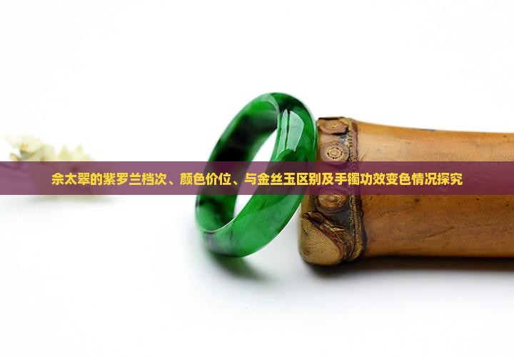 佘太翠的紫罗兰档次、颜色价位、与金丝玉区别及手镯功效变色情况探究