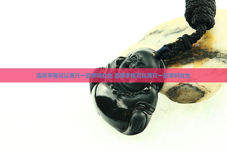 翡翠手镯可以两只一起带吗女生