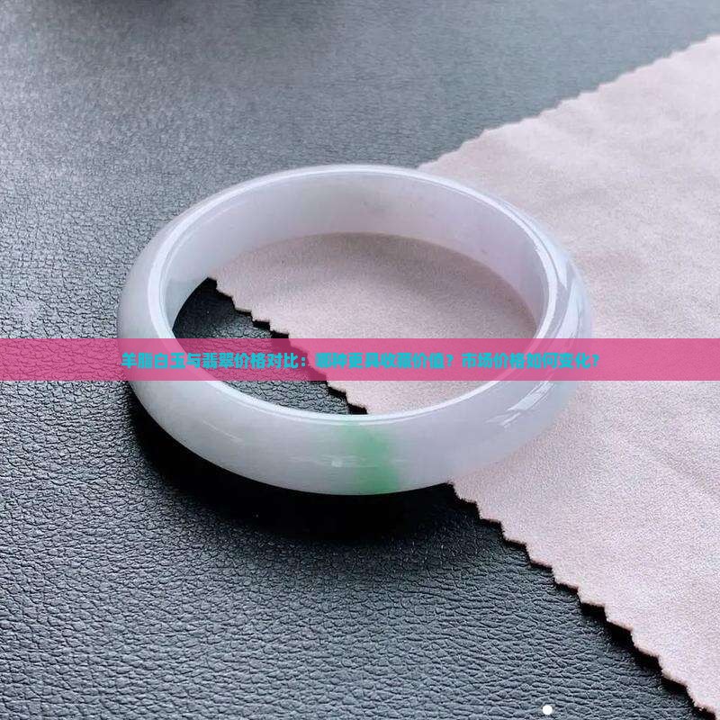 羊脂白玉与翡翠价格对比：哪种更具收藏价值？市场价格如何变化？