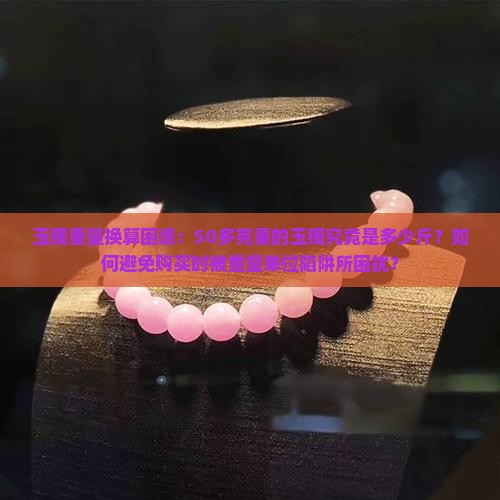 玉镯重量换算困惑：50多克重的玉镯究竟是多少斤？如何避免购买时被重量单位陷阱所困扰？