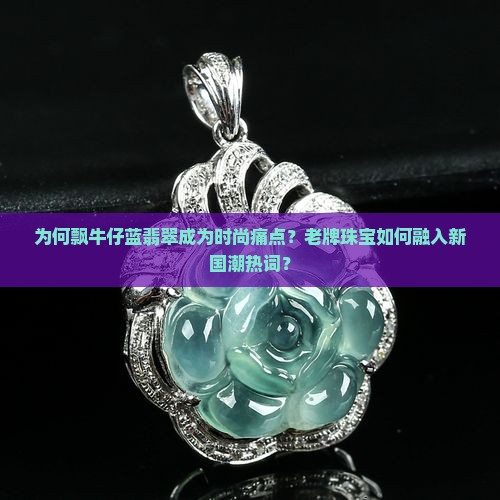 为何飘牛仔蓝翡翠成为时尚痛点？老牌珠宝如何融入新国潮热词？
