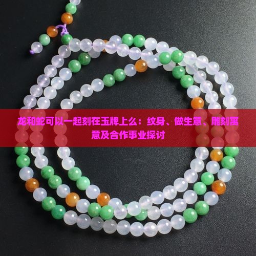 龙和蛇可以一起刻在玉牌上么：纹身、做生意、雕刻寓意及合作事业探讨