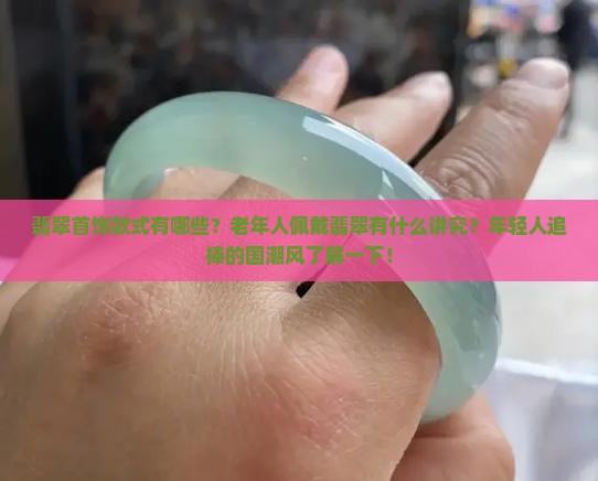 翡翠首饰款式有哪些？老年人佩戴翡翠有什么讲究？年轻人追捧的国潮风了解一下！