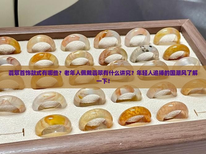 翡翠首饰款式有哪些？老年人佩戴翡翠有什么讲究？年轻人追捧的国潮风了解一下！