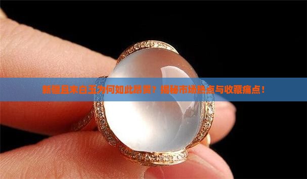 新疆且末白玉为何如此昂贵？揭秘市场热点与收藏痛点！