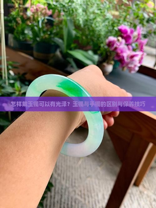 怎样戴玉镯可以有光泽？玉镯与手镯的区别与保养技巧