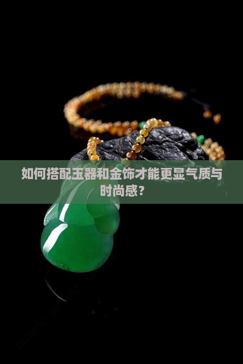 如何搭配玉器和金饰才能更显气质与时尚感？