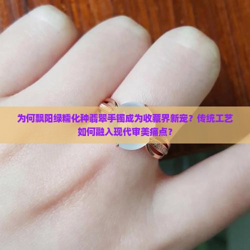 为何飘阳绿糯化种翡翠手镯成为收藏界新宠？传统工艺如何融入现代审美痛点？