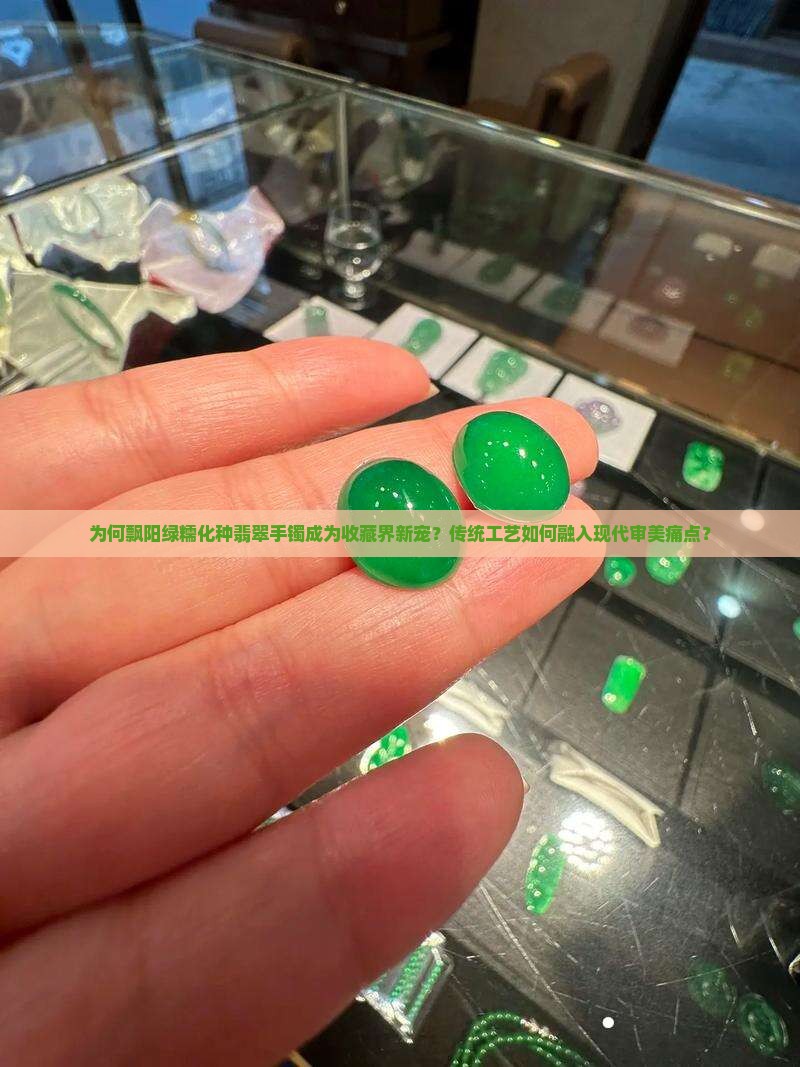 为何飘阳绿糯化种翡翠手镯成为收藏界新宠？传统工艺如何融入现代审美痛点？