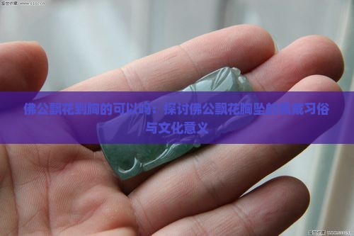 佛公飘花到胸的可以吗：探讨佛公飘花胸坠的佩戴习俗与文化意义