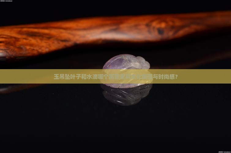 玉吊坠叶子和水滴哪个寓意更具文化底蕴与时尚感？