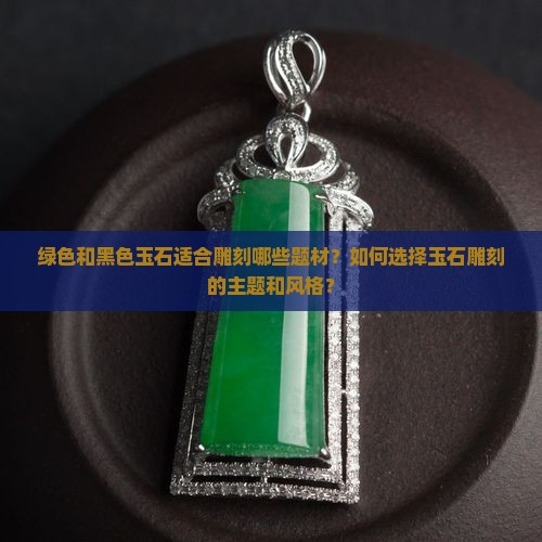 绿色和黑色玉石适合雕刻哪些题材？如何选择玉石雕刻的主题和风格？