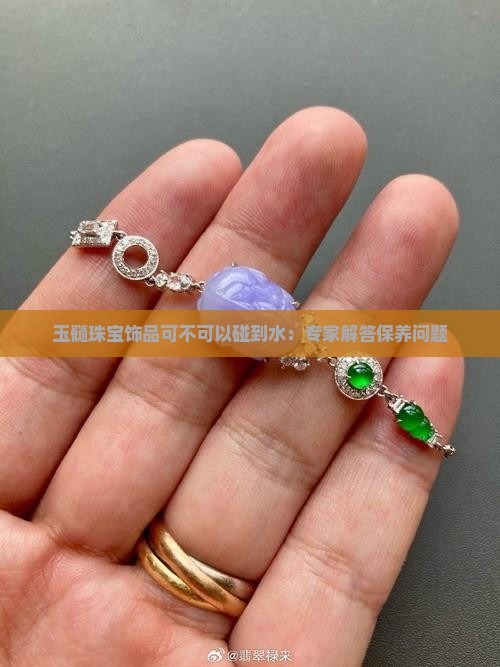 玉髓珠宝饰品可不可以碰到水：专家解答保养问题