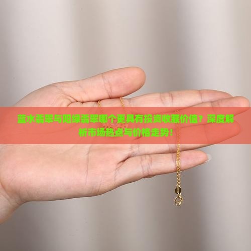 蓝水翡翠与阳绿翡翠哪个更具有投资收藏价值？深度解析市场热点与价格走势！