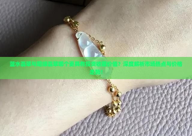 蓝水翡翠与阳绿翡翠哪个更具有投资收藏价值？深度解析市场热点与价格走势！