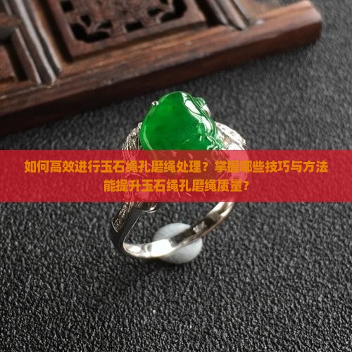 如何高效进行玉石绳孔磨绳处理？掌握哪些技巧与方法能提升玉石绳孔磨绳质量？