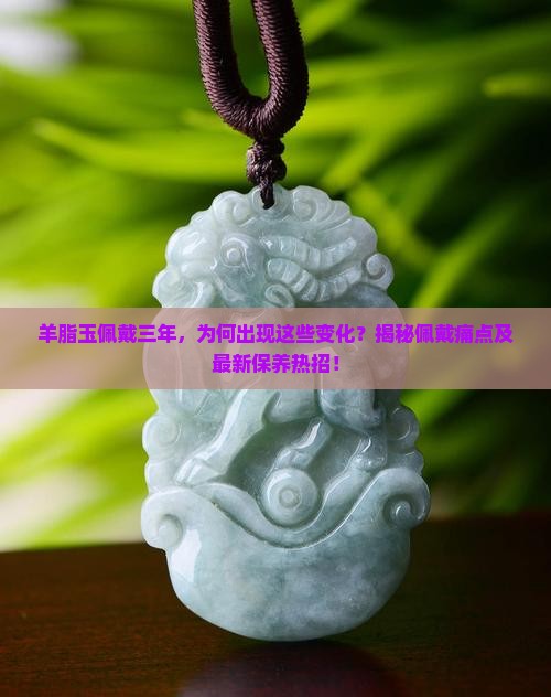 羊脂玉佩戴三年，为何出现这些变化？揭秘佩戴痛点及最新保养热招！