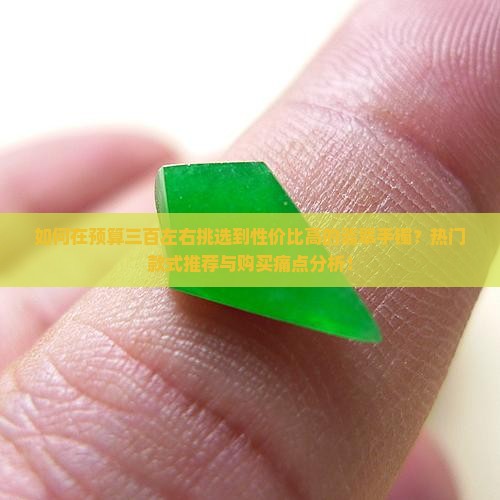如何在预算三百左右挑选到性价比高的翡翠手镯？热门款式推荐与购买痛点分析！