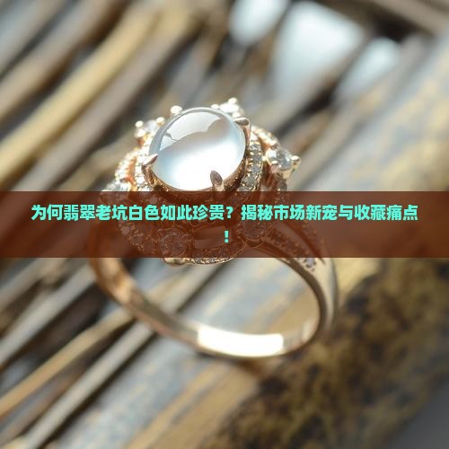 为何翡翠老坑白色如此珍贵？揭秘市场新宠与收藏痛点！