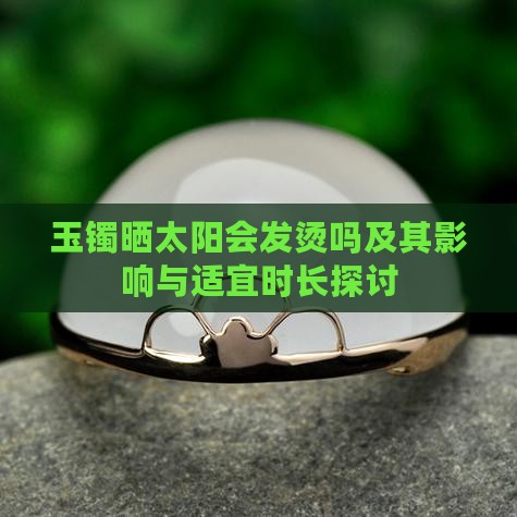 玉镯晒太阳会发烫吗及其影响与适宜时长探讨