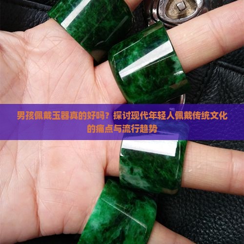 男孩佩戴玉器真的好吗？探讨现代年轻人佩戴传统文化的痛点与流行趋势