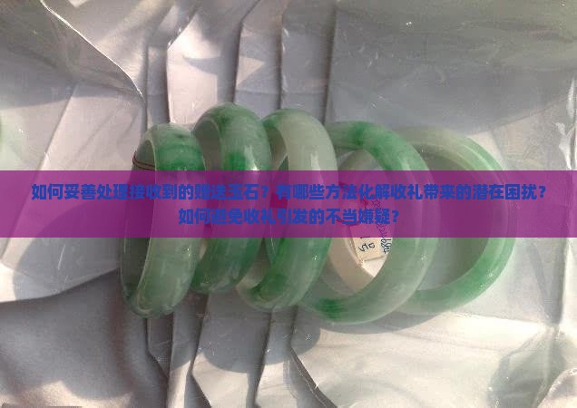 如何妥善处理接收到的赠送玉石？有哪些方法化解收礼带来的潜在困扰？如何避免收礼引发的不当嫌疑？