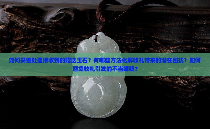 如何妥善处理接收到的赠送玉石？有哪些方法化解收礼带来的潜在困扰？如何避免收礼引发的不当嫌疑？