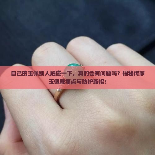 自己的玉佩别人触碰一下，真的会有问题吗？揭秘传家玉佩戴痛点与防护新招！