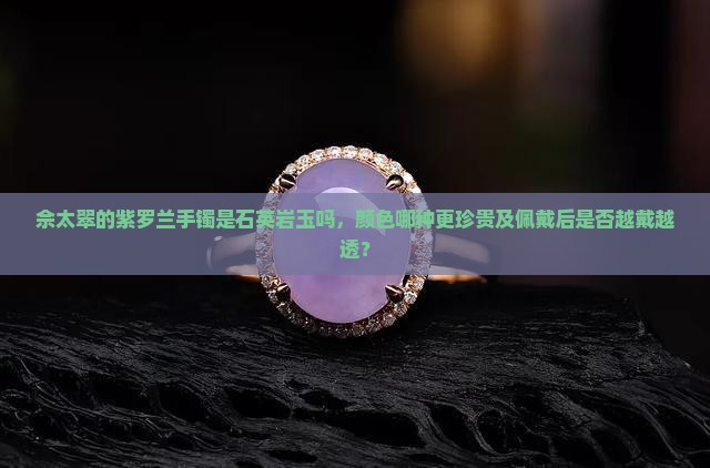 佘太翠的紫罗兰手镯是石英岩玉吗，颜色哪种更珍贵及佩戴后是否越戴越透？