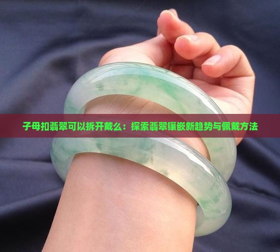 子母扣翡翠可以拆开戴么：探索翡翠镶嵌新趋势与佩戴方法