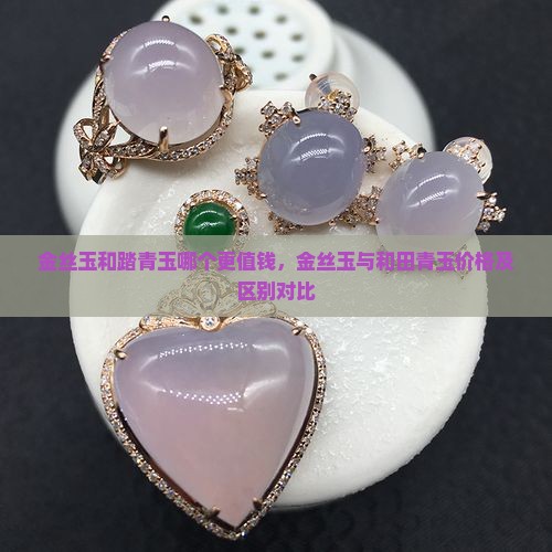 金丝玉和踏青玉哪个更值钱，金丝玉与和田青玉价格及区别对比