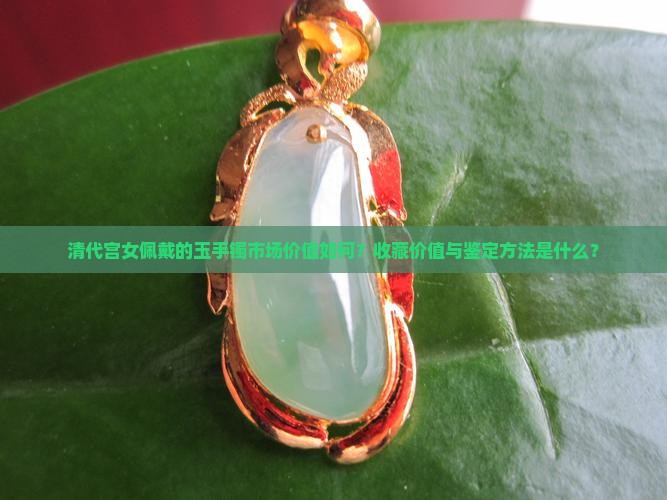 清代宫女佩戴的玉手镯市场价值如何？收藏价值与鉴定方法是什么？