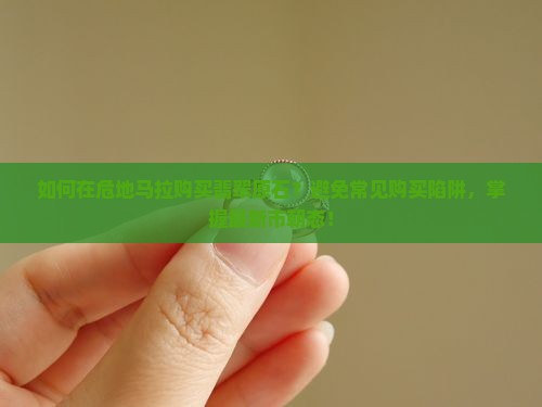如何在危地马拉购买翡翠原石？避免常见购买陷阱，掌握最新市朝态！