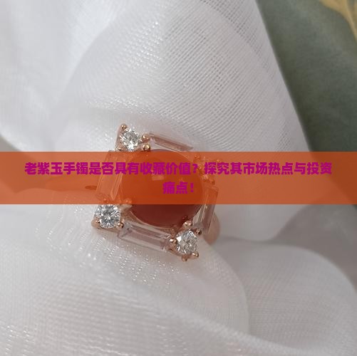 老紫玉手镯是否具有收藏价值？探究其市场热点与投资痛点！