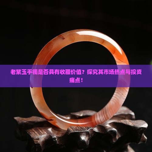 老紫玉手镯是否具有收藏价值？探究其市场热点与投资痛点！