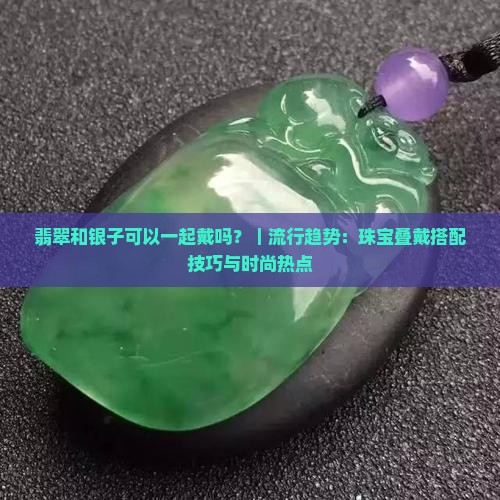 翡翠和银子可以一起戴吗？｜流行趋势：珠宝叠戴搭配技巧与时尚热点