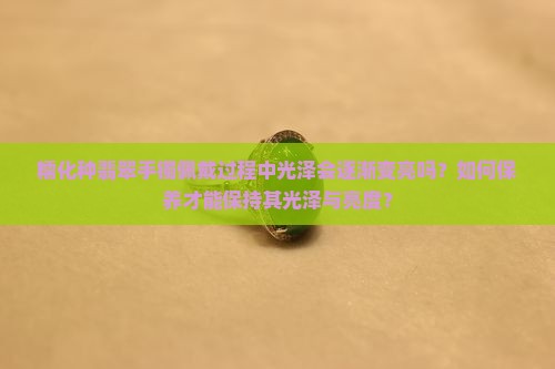 糯化种翡翠手镯佩戴过程中光泽会逐渐变亮吗？如何保养才能保持其光泽与亮度？