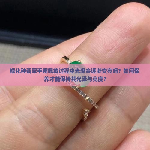 糯化种翡翠手镯佩戴过程中光泽会逐渐变亮吗？如何保养才能保持其光泽与亮度？
