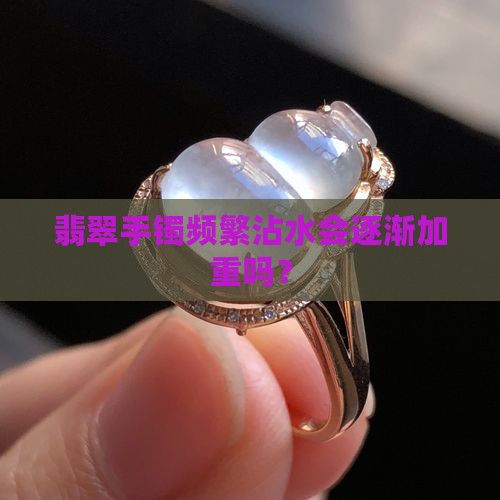 翡翠手镯频繁沾水会逐渐加重吗？