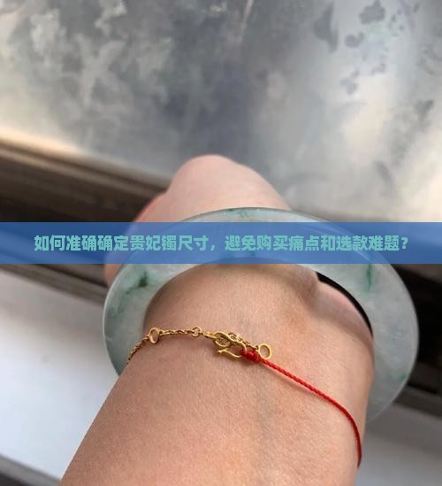 如何准确确定贵妃镯尺寸，避免购买痛点和选款难题？