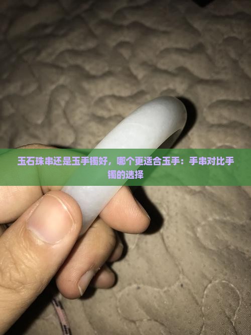 玉石珠串还是玉手镯好，哪个更适合玉手：手串对比手镯的选择